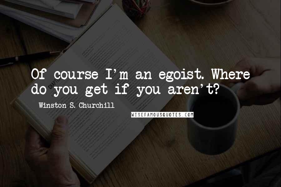 Winston S. Churchill Quotes: Of course I'm an egoist. Where do you get if you aren't?