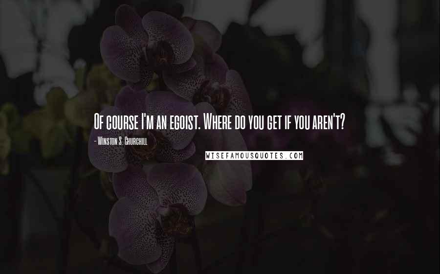 Winston S. Churchill Quotes: Of course I'm an egoist. Where do you get if you aren't?
