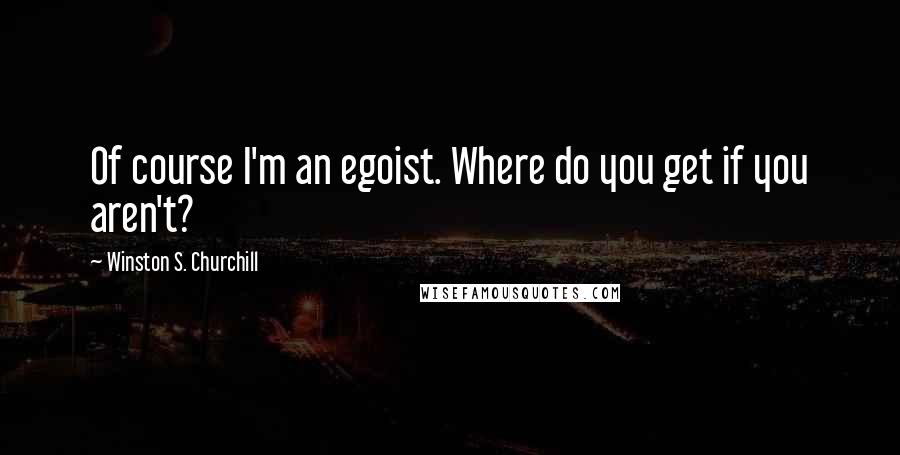 Winston S. Churchill Quotes: Of course I'm an egoist. Where do you get if you aren't?
