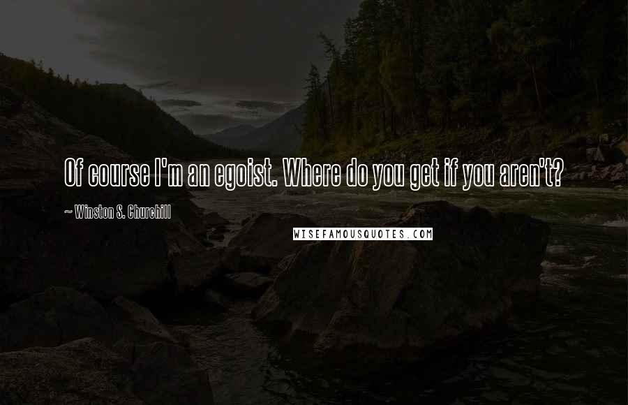 Winston S. Churchill Quotes: Of course I'm an egoist. Where do you get if you aren't?