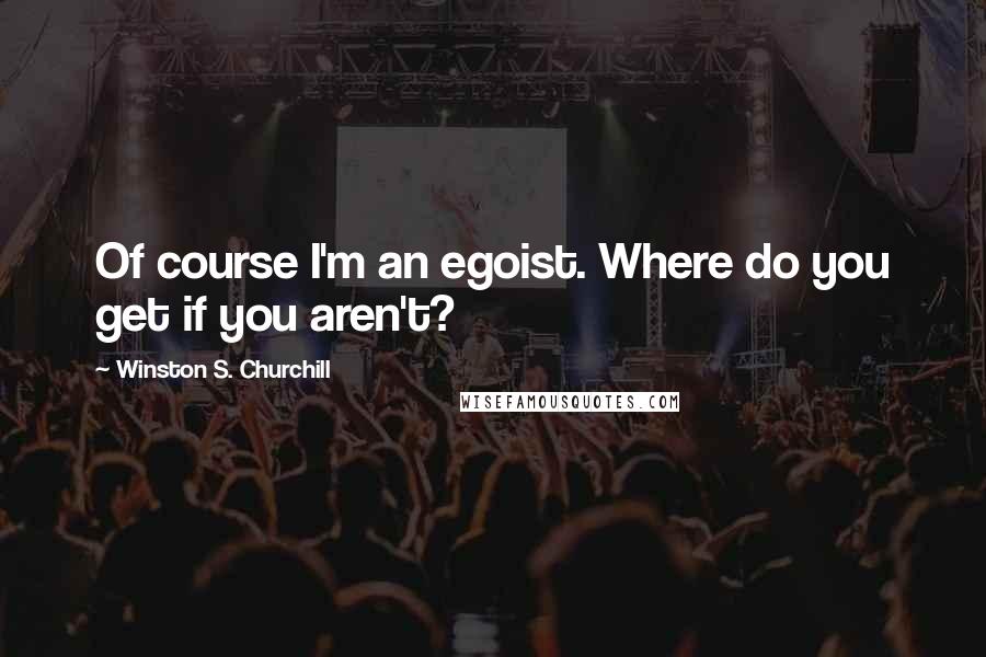 Winston S. Churchill Quotes: Of course I'm an egoist. Where do you get if you aren't?