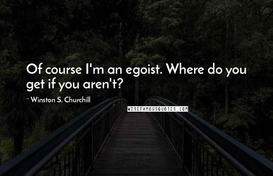 Winston S. Churchill Quotes: Of course I'm an egoist. Where do you get if you aren't?