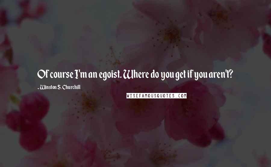 Winston S. Churchill Quotes: Of course I'm an egoist. Where do you get if you aren't?