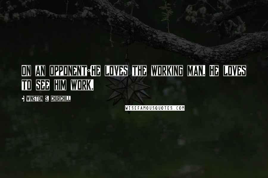 Winston S. Churchill Quotes: On an opponent:He loves the working man. He loves to see him work.