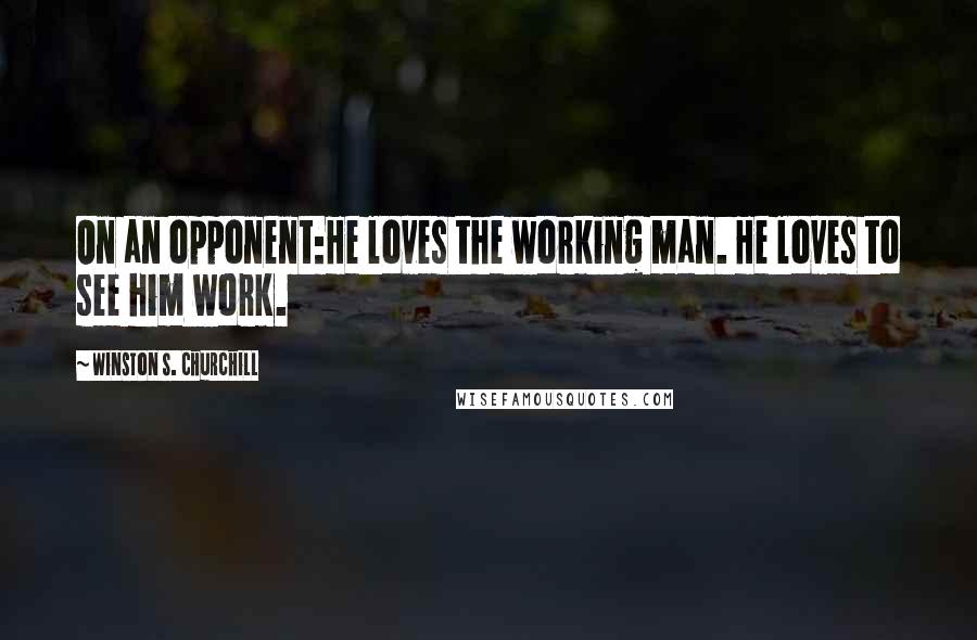 Winston S. Churchill Quotes: On an opponent:He loves the working man. He loves to see him work.