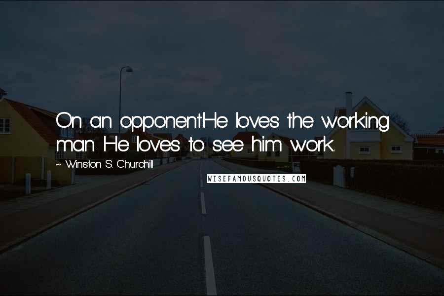 Winston S. Churchill Quotes: On an opponent:He loves the working man. He loves to see him work.