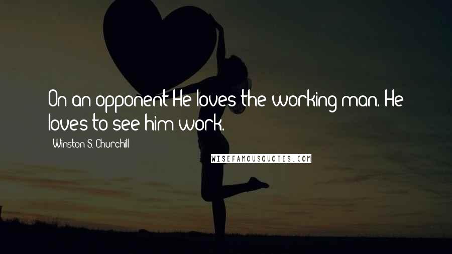 Winston S. Churchill Quotes: On an opponent:He loves the working man. He loves to see him work.