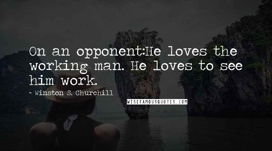 Winston S. Churchill Quotes: On an opponent:He loves the working man. He loves to see him work.