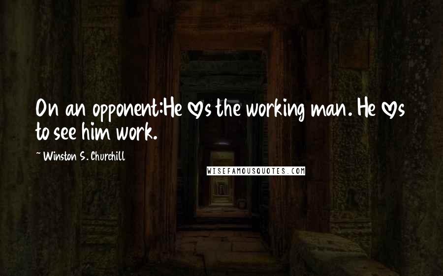 Winston S. Churchill Quotes: On an opponent:He loves the working man. He loves to see him work.