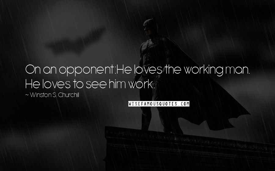 Winston S. Churchill Quotes: On an opponent:He loves the working man. He loves to see him work.