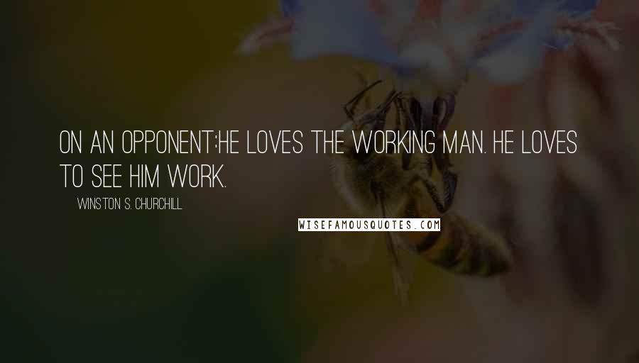 Winston S. Churchill Quotes: On an opponent:He loves the working man. He loves to see him work.
