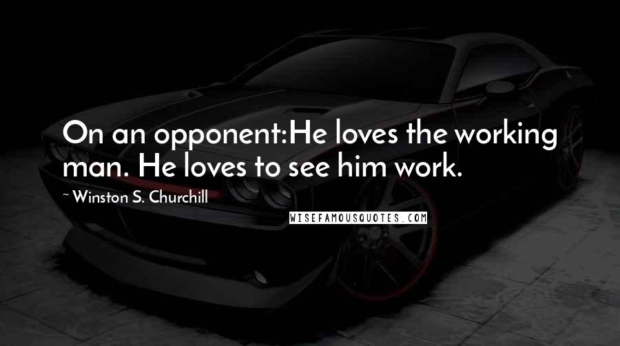 Winston S. Churchill Quotes: On an opponent:He loves the working man. He loves to see him work.