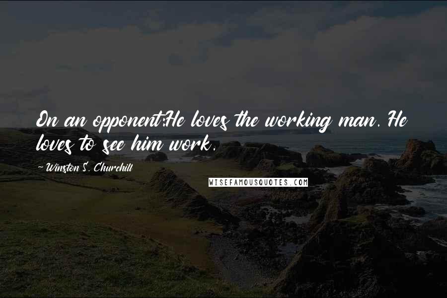 Winston S. Churchill Quotes: On an opponent:He loves the working man. He loves to see him work.