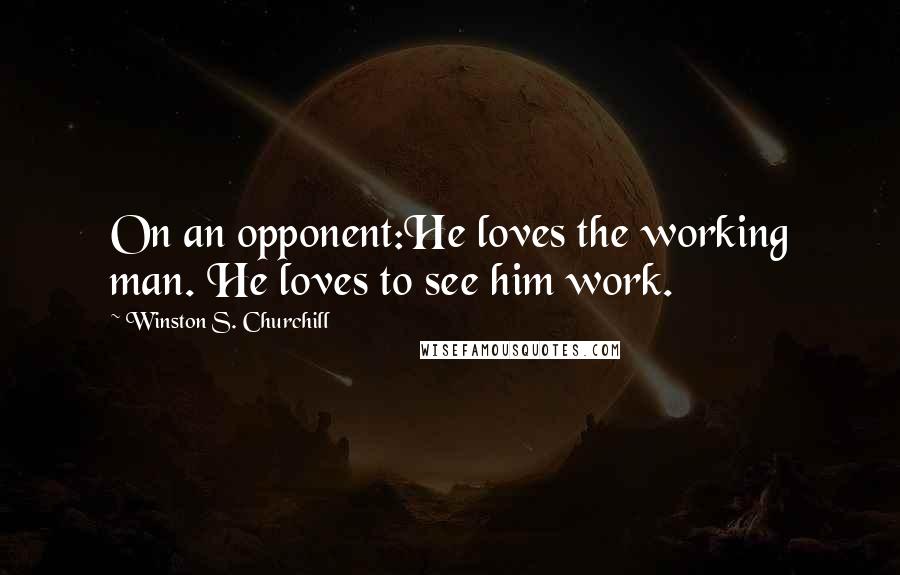 Winston S. Churchill Quotes: On an opponent:He loves the working man. He loves to see him work.