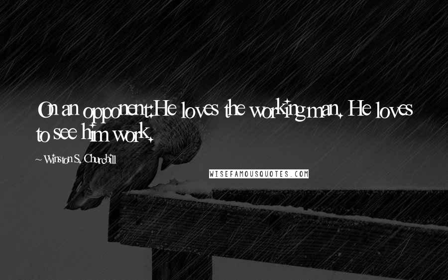 Winston S. Churchill Quotes: On an opponent:He loves the working man. He loves to see him work.