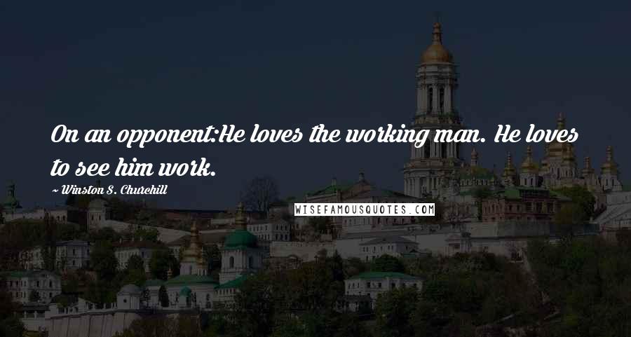 Winston S. Churchill Quotes: On an opponent:He loves the working man. He loves to see him work.