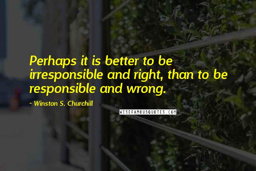 Winston S. Churchill Quotes: Perhaps it is better to be irresponsible and right, than to be responsible and wrong.