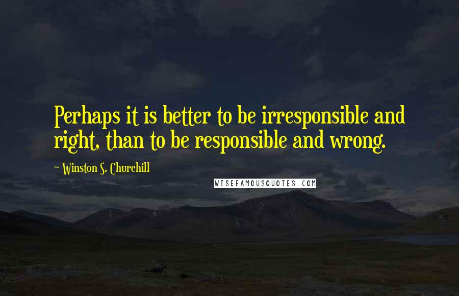 Winston S. Churchill Quotes: Perhaps it is better to be irresponsible and right, than to be responsible and wrong.