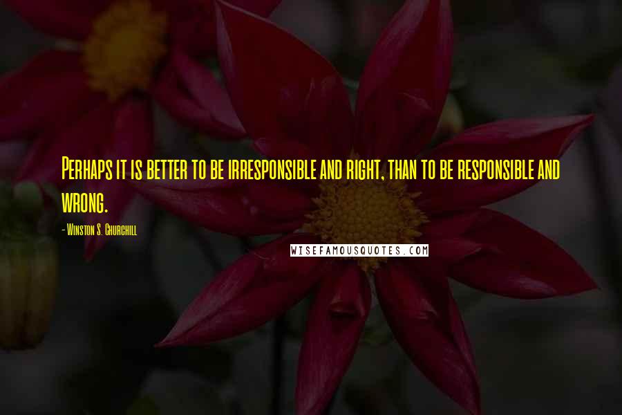 Winston S. Churchill Quotes: Perhaps it is better to be irresponsible and right, than to be responsible and wrong.