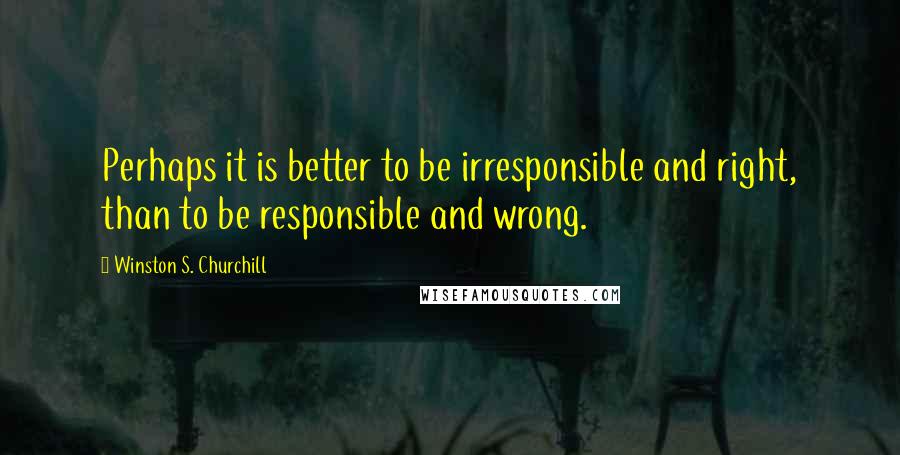 Winston S. Churchill Quotes: Perhaps it is better to be irresponsible and right, than to be responsible and wrong.