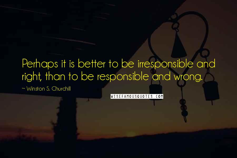 Winston S. Churchill Quotes: Perhaps it is better to be irresponsible and right, than to be responsible and wrong.