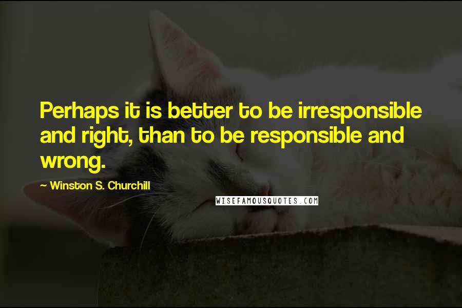 Winston S. Churchill Quotes: Perhaps it is better to be irresponsible and right, than to be responsible and wrong.