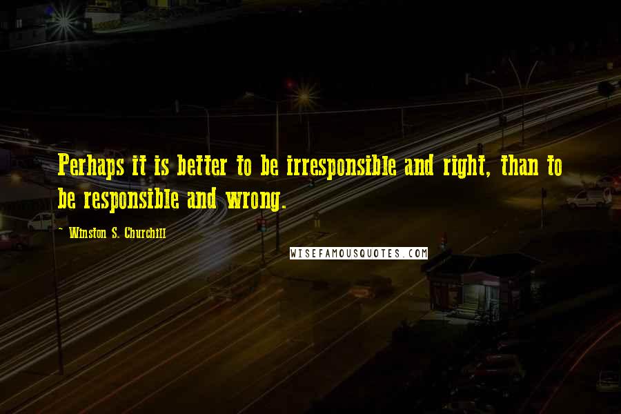 Winston S. Churchill Quotes: Perhaps it is better to be irresponsible and right, than to be responsible and wrong.