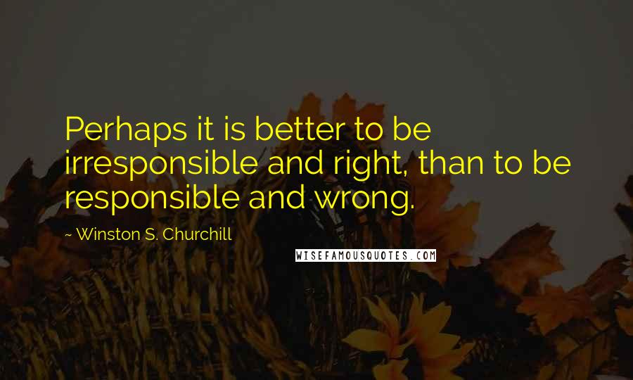 Winston S. Churchill Quotes: Perhaps it is better to be irresponsible and right, than to be responsible and wrong.