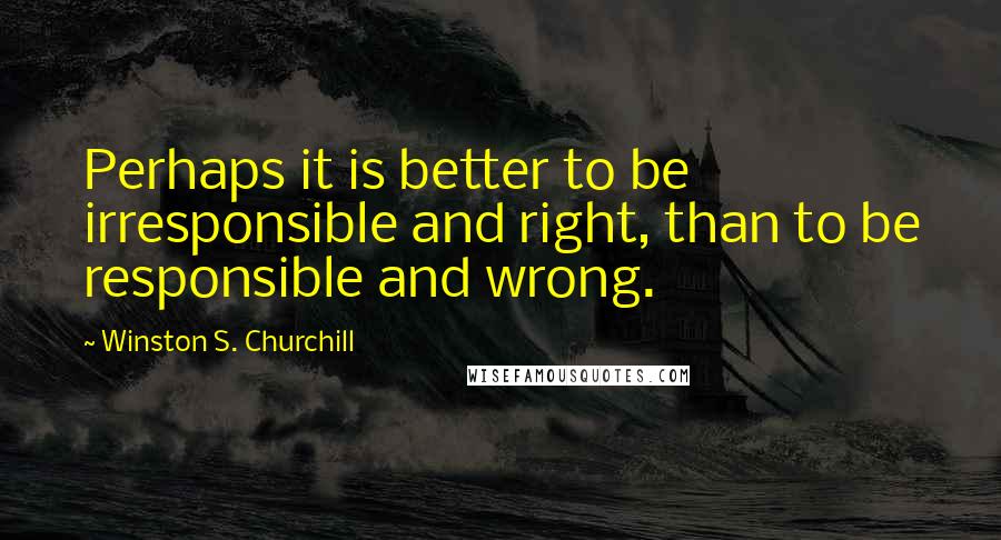 Winston S. Churchill Quotes: Perhaps it is better to be irresponsible and right, than to be responsible and wrong.
