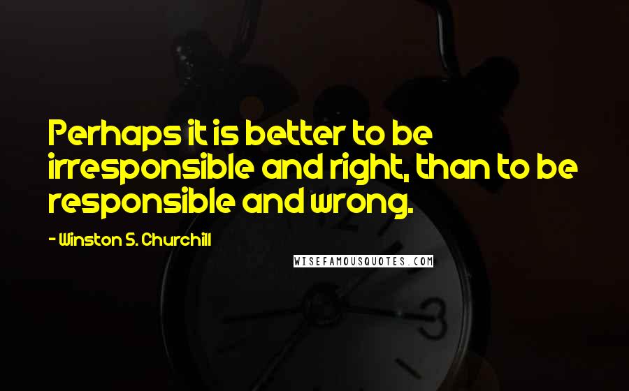 Winston S. Churchill Quotes: Perhaps it is better to be irresponsible and right, than to be responsible and wrong.