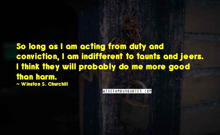 Winston S. Churchill Quotes: So long as I am acting from duty and conviction, I am indifferent to taunts and jeers. I think they will probably do me more good than harm.