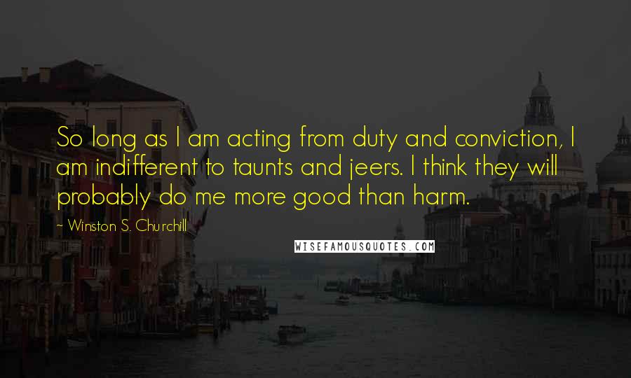 Winston S. Churchill Quotes: So long as I am acting from duty and conviction, I am indifferent to taunts and jeers. I think they will probably do me more good than harm.