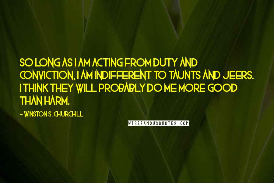 Winston S. Churchill Quotes: So long as I am acting from duty and conviction, I am indifferent to taunts and jeers. I think they will probably do me more good than harm.