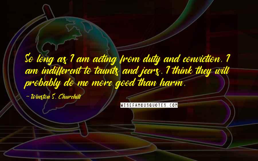 Winston S. Churchill Quotes: So long as I am acting from duty and conviction, I am indifferent to taunts and jeers. I think they will probably do me more good than harm.