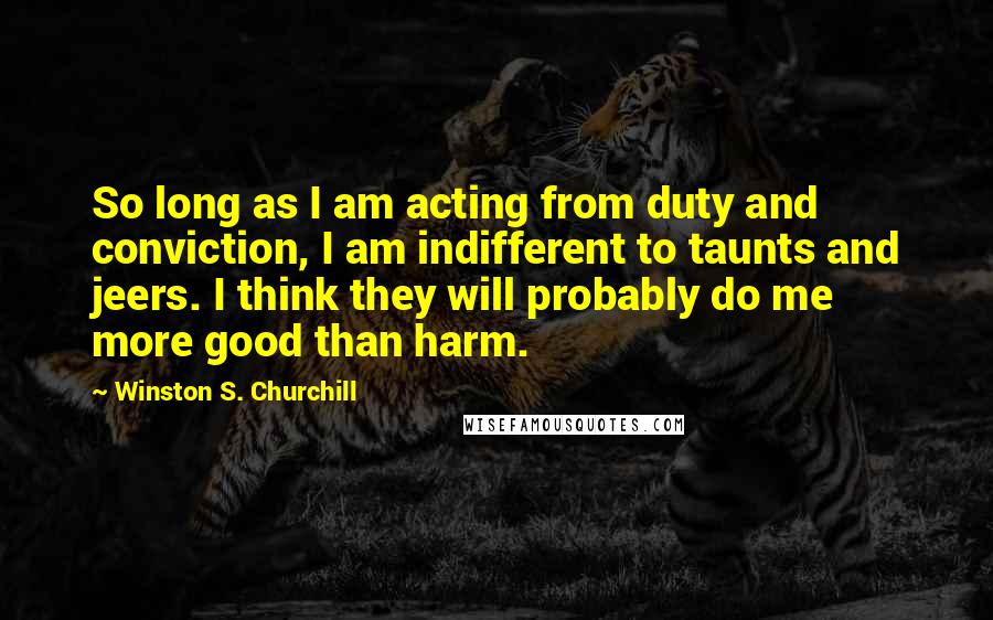 Winston S. Churchill Quotes: So long as I am acting from duty and conviction, I am indifferent to taunts and jeers. I think they will probably do me more good than harm.