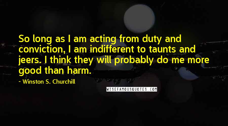 Winston S. Churchill Quotes: So long as I am acting from duty and conviction, I am indifferent to taunts and jeers. I think they will probably do me more good than harm.