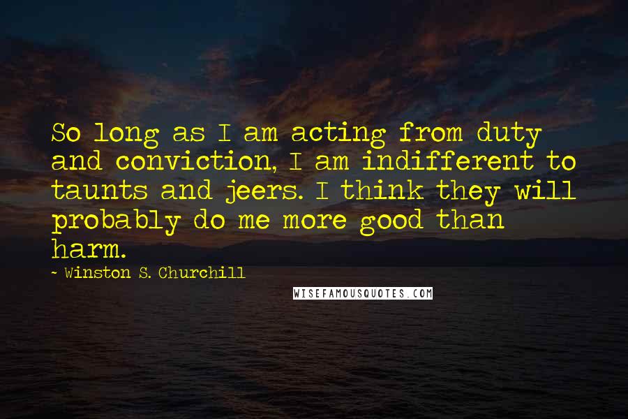 Winston S. Churchill Quotes: So long as I am acting from duty and conviction, I am indifferent to taunts and jeers. I think they will probably do me more good than harm.