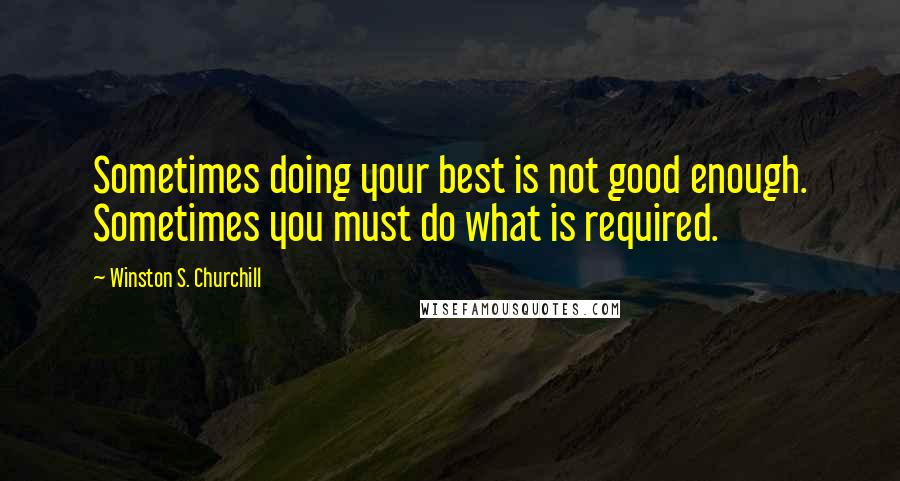 Winston S. Churchill Quotes: Sometimes doing your best is not good enough. Sometimes you must do what is required.