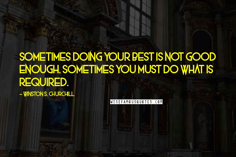 Winston S. Churchill Quotes: Sometimes doing your best is not good enough. Sometimes you must do what is required.