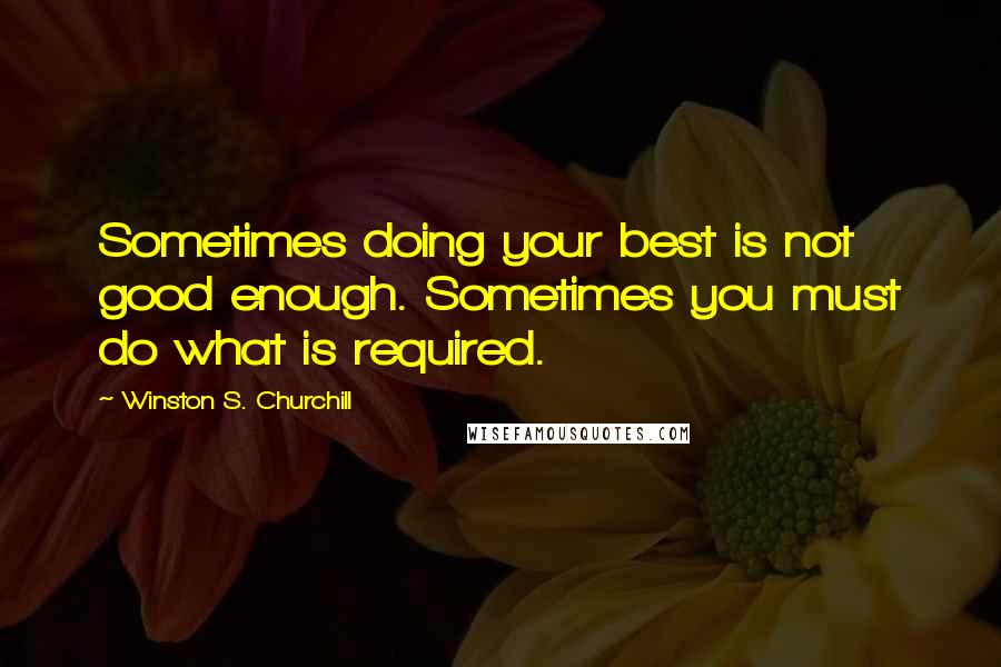 Winston S. Churchill Quotes: Sometimes doing your best is not good enough. Sometimes you must do what is required.