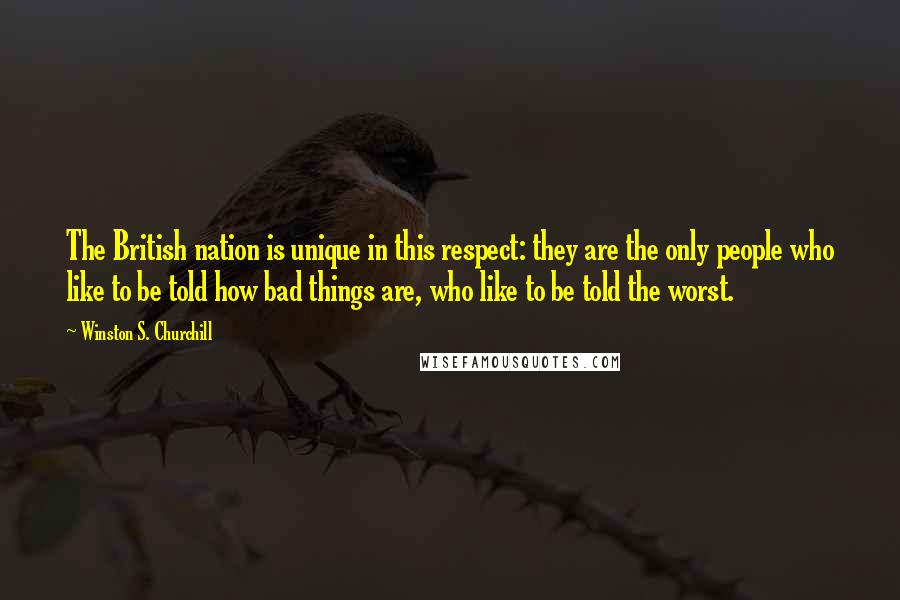 Winston S. Churchill Quotes: The British nation is unique in this respect: they are the only people who like to be told how bad things are, who like to be told the worst.