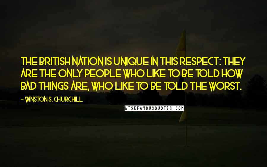 Winston S. Churchill Quotes: The British nation is unique in this respect: they are the only people who like to be told how bad things are, who like to be told the worst.