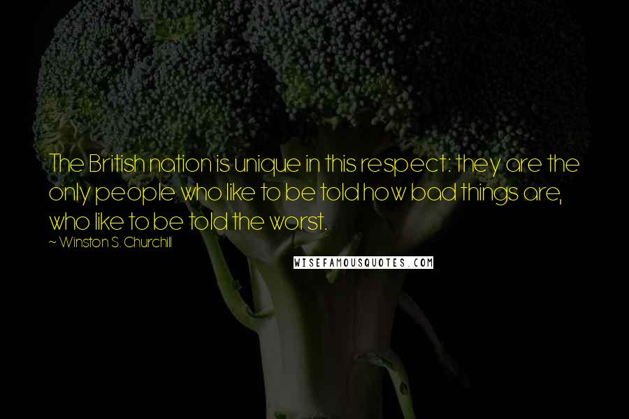 Winston S. Churchill Quotes: The British nation is unique in this respect: they are the only people who like to be told how bad things are, who like to be told the worst.