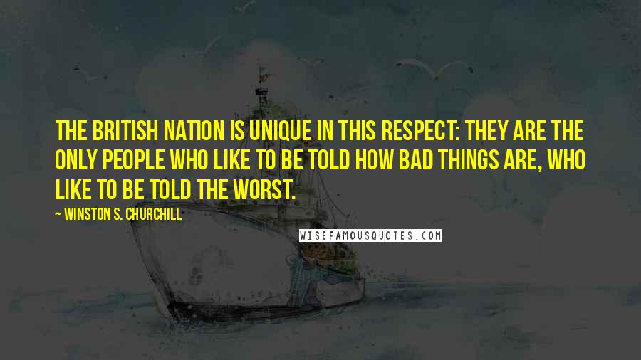 Winston S. Churchill Quotes: The British nation is unique in this respect: they are the only people who like to be told how bad things are, who like to be told the worst.