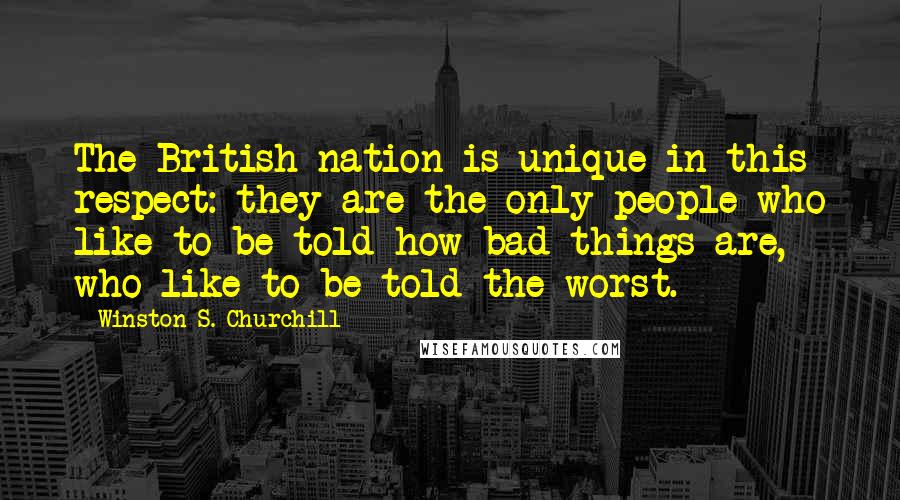 Winston S. Churchill Quotes: The British nation is unique in this respect: they are the only people who like to be told how bad things are, who like to be told the worst.