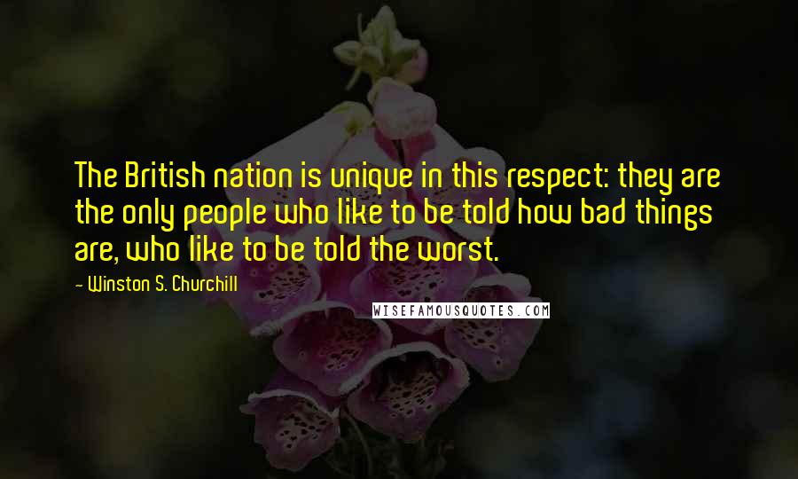 Winston S. Churchill Quotes: The British nation is unique in this respect: they are the only people who like to be told how bad things are, who like to be told the worst.