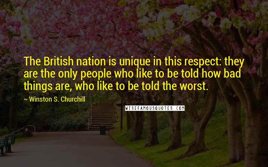 Winston S. Churchill Quotes: The British nation is unique in this respect: they are the only people who like to be told how bad things are, who like to be told the worst.