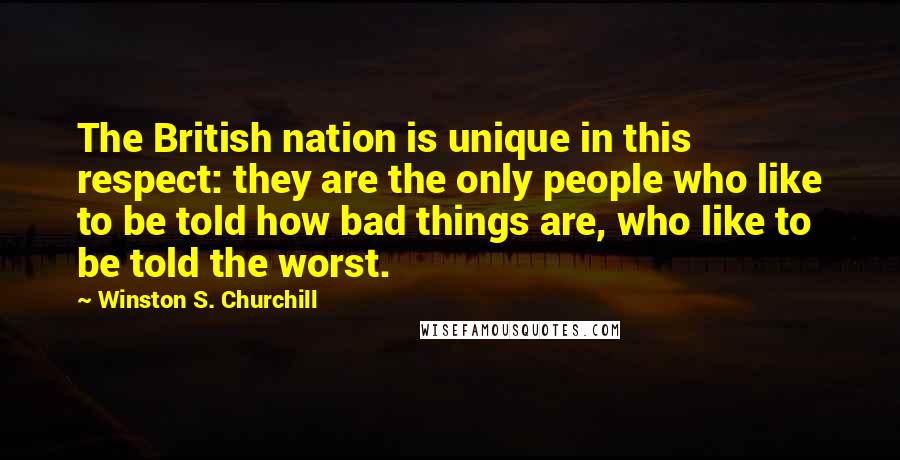 Winston S. Churchill Quotes: The British nation is unique in this respect: they are the only people who like to be told how bad things are, who like to be told the worst.