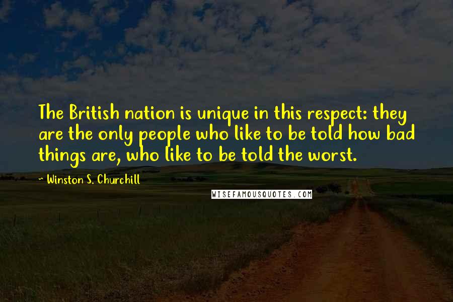 Winston S. Churchill Quotes: The British nation is unique in this respect: they are the only people who like to be told how bad things are, who like to be told the worst.