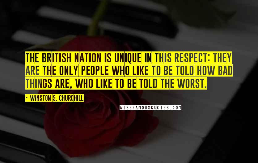 Winston S. Churchill Quotes: The British nation is unique in this respect: they are the only people who like to be told how bad things are, who like to be told the worst.